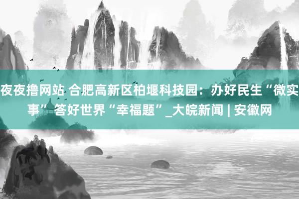 夜夜撸网站 合肥高新区柏堰科技园：办好民生“微实事” 答好世界“幸福题”_大皖新闻 | 安徽网