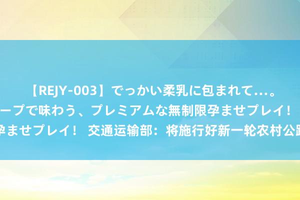 【REJY-003】でっかい柔乳に包まれて…。最高級ヌルヌル中出しソープで味わう、プレミアムな無制限孕ませプレイ！ 交通运输部：将施行好新一轮农村公路升迁活动