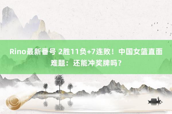Rino最新番号 2胜11负+7连败！中国女篮直面难题：还能冲奖牌吗？