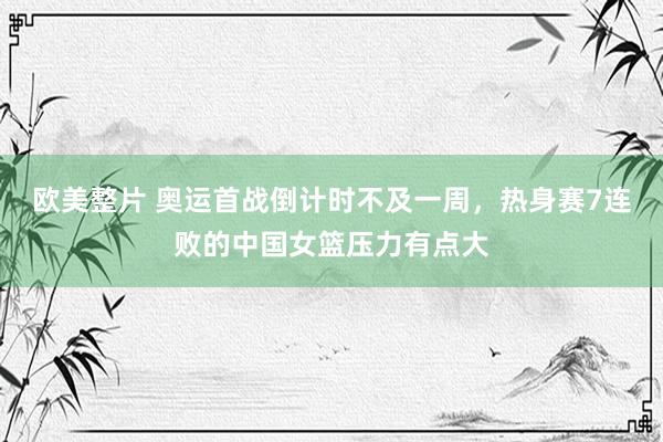 欧美整片 奥运首战倒计时不及一周，热身赛7连败的中国女篮压力有点大