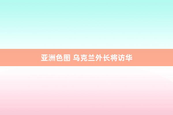 亚洲色图 乌克兰外长将访华