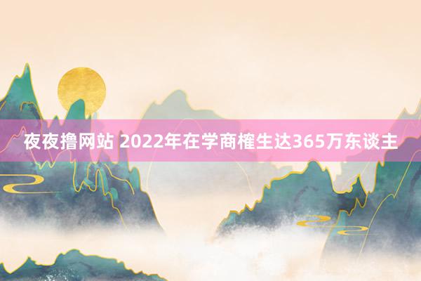夜夜撸网站 2022年在学商榷生达365万东谈主