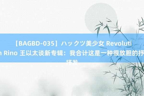 【BAGBD-035】ハックツ美少女 Revolution Rino 王以太谈新专辑：我合计这是一种很放胆的抒发