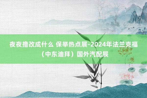 夜夜撸改成什么 保举热点展-2024年法兰克福（中东迪拜）国外汽配展