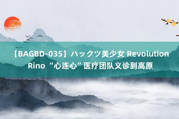 【BAGBD-035】ハックツ美少女 Revolution Rino “心连心”医疗团队义诊到高原