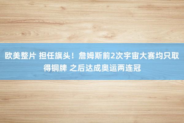 欧美整片 担任旗头！詹姆斯前2次宇宙大赛均只取得铜牌 之后达成奥运两连冠
