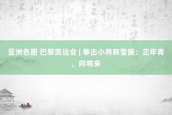 亚洲色图 巴黎奥运会 | 拳击小将韩雪振：正年青，向将来