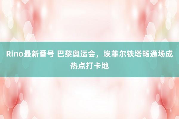 Rino最新番号 巴黎奥运会，埃菲尔铁塔畅通场成热点打卡地