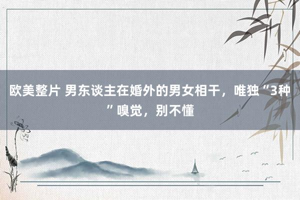 欧美整片 男东谈主在婚外的男女相干，唯独“3种”嗅觉，别不懂