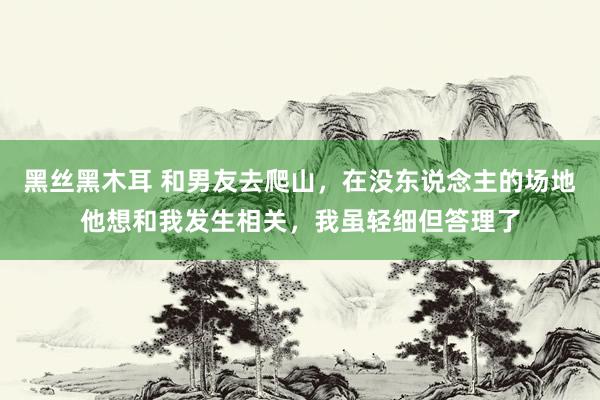 黑丝黑木耳 和男友去爬山，在没东说念主的场地他想和我发生相关，我虽轻细但答理了