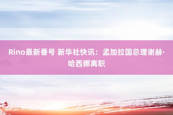 Rino最新番号 新华社快讯：孟加拉国总理谢赫·哈西娜离职