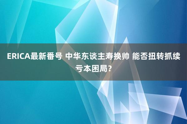 ERICA最新番号 中华东谈主寿换帅 能否扭转抓续亏本困局？
