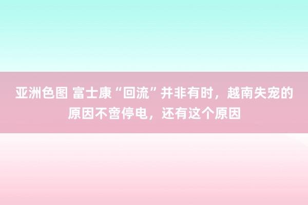 亚洲色图 富士康“回流”并非有时，越南失宠的原因不啻停电，还有这个原因