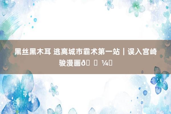 黑丝黑木耳 逃离城市霸术第一站|误入宫崎骏漫画?️