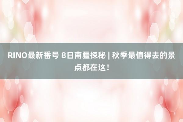 RINO最新番号 8日南疆探秘 | 秋季最值得去的景点都在这!