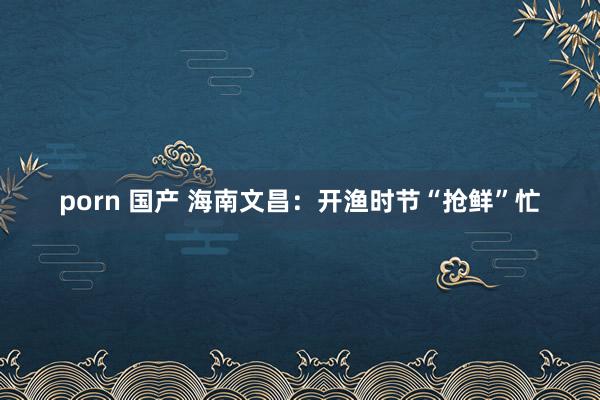 porn 国产 海南文昌:开渔时节“抢鲜”忙