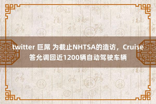 twitter 巨屌 为截止NHTSA的造访，Cruise答允调回近1200辆自动驾驶车辆