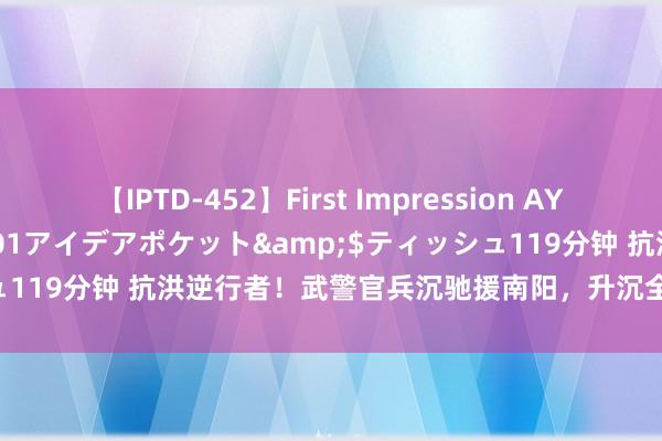 【IPTD-452】First Impression AYA</a>2009-05-01アイデアポケット&$ティッシュ119分钟 抗洪逆行者！武警官兵沉驰援南阳，升沉全球500余东说念主！