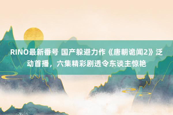 RINO最新番号 国产躲避力作《唐朝诡闻2》泛动首播，<a href=