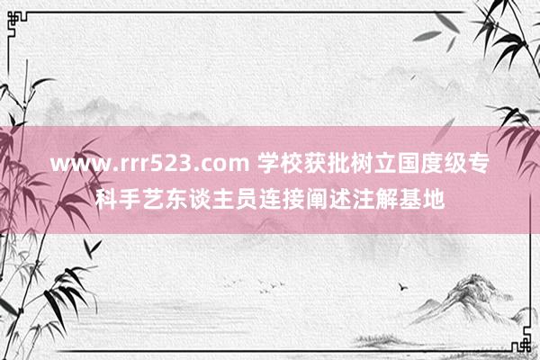 www.rrr523.com 学校获批树立国度级专科手艺东谈主员连接阐述注解基地