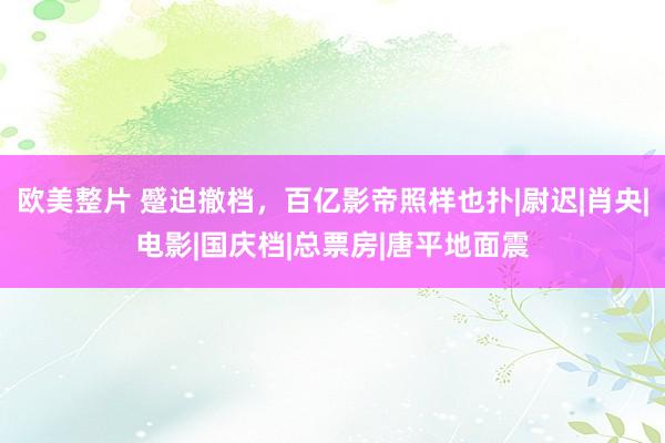 欧美整片 蹙迫撤档，百亿影帝照样也扑|尉迟|肖央|电影|国庆档|总票房|唐平地面震