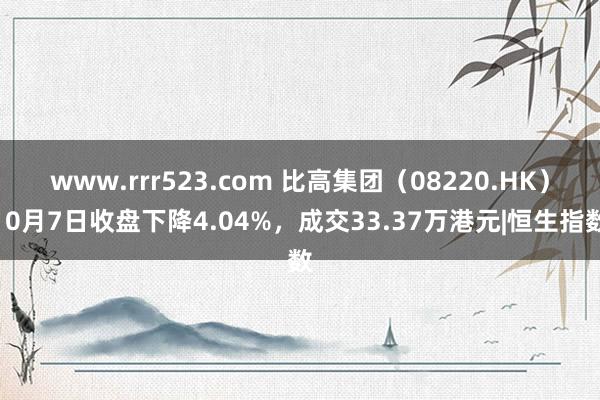 www.rrr523.com 比高集团（08220.HK）10月7日收盘下降4.04%，成交33.37万港元|恒生指数