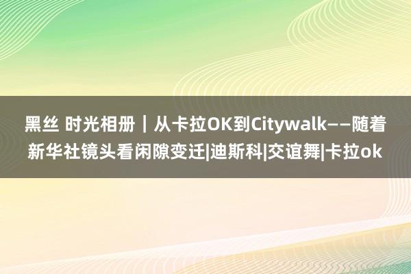 黑丝 时光相册｜从卡拉OK到Citywalk——随着新华社镜头看闲隙变迁|迪斯科|交谊舞|卡拉ok