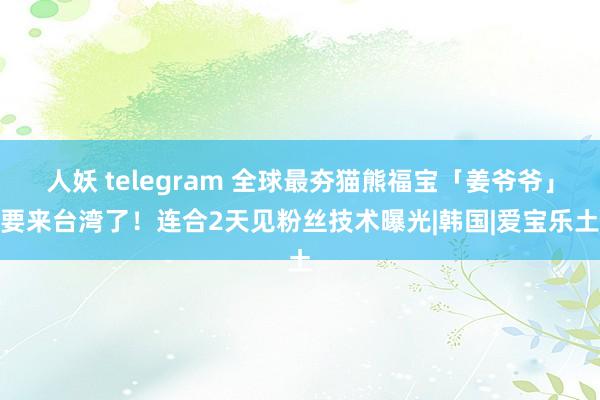 人妖 telegram 全球最夯猫熊福宝「姜爷爷」要来台湾了！连合2天见粉丝　技术曝光|韩国|爱宝乐土