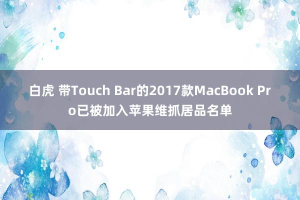 白虎 带Touch Bar的2017款MacBook Pro已被加入苹果维抓居品名单