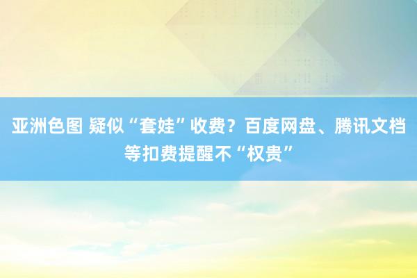 亚洲色图 疑似“套娃”收费？百度网盘、腾讯文档等扣费提醒不“权贵”