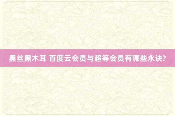 黑丝黑木耳 百度云会员与超等会员有哪些永诀?
