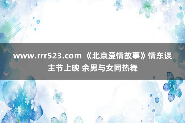 www.rrr523.com 《北京爱情故事》情东谈主节上映 余男与女同热舞