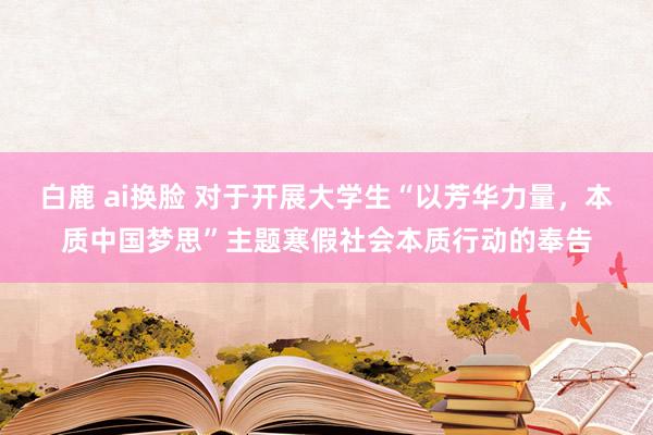 白鹿 ai换脸 对于开展大学生“以芳华力量,本质中国梦思”主题寒假社会本质行动的奉告