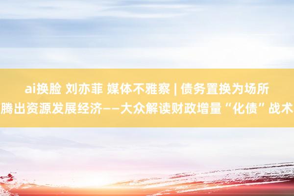 ai换脸 刘亦菲 媒体不雅察 | 债务置换为场所腾出资源发展经济——大众解读财政增量“化债”战术