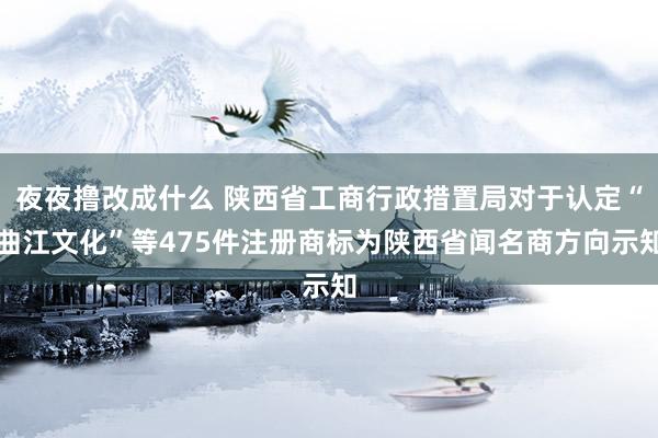 夜夜撸改成什么 陕西省工商行政措置局对于认定“曲江文化”等475件注册商标为陕西省闻名商方向示知