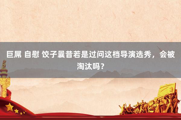 巨屌 自慰 饺子曩昔若是过问这档导演选秀，会被淘汰吗？
