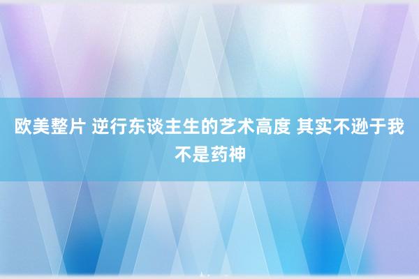 欧美整片 逆行东谈主生的艺术高度 其实不逊于我不是药神