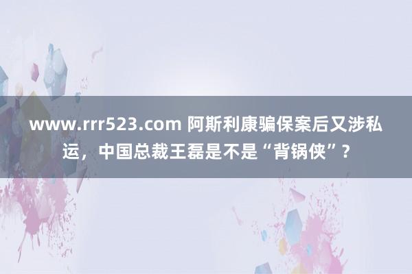 www.rrr523.com 阿斯利康骗保案后又涉私运，中国总裁王磊是不是“背锅侠”？