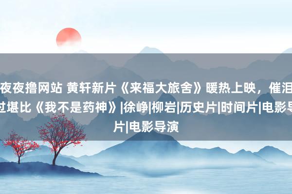 夜夜撸网站 黄轩新片《来福大旅舍》暖热上映，催泪经过堪比《我不是药神》|徐峥|柳岩|历史片|时间片|电影导演