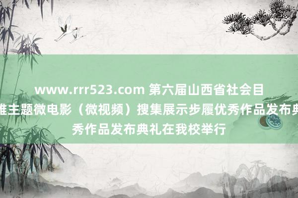 www.rrr523.com 第六届山西省社会目的中枢价值不雅主题微电影（微视频）搜集展示步履优秀作品发布典礼在我校举行