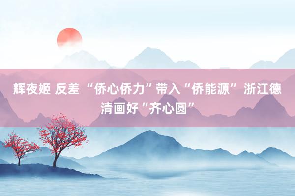 辉夜姬 反差 “侨心侨力”带入“侨能源” 浙江德清画好“齐心圆”