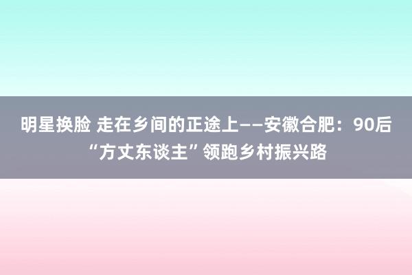 明星换脸 走在乡间的正途上——安徽合肥：90后“方丈东谈主”领跑乡村振兴路