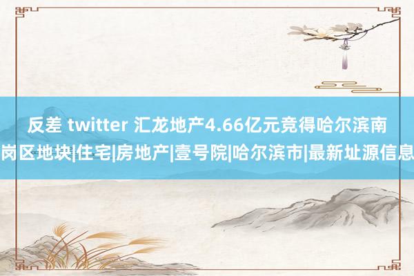 反差 twitter 汇龙地产4.66亿元竞得哈尔滨南岗区地块|住宅|房地产|壹号院|哈尔滨市|最新址源信息