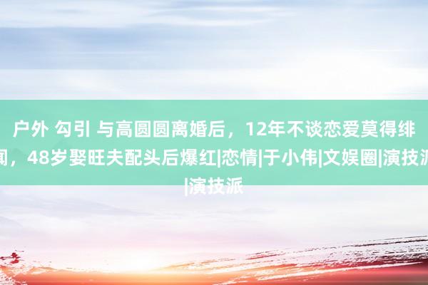 户外 勾引 与高圆圆离婚后，12年不谈恋爱莫得绯闻，48岁娶旺夫配头后爆红|恋情|于小伟|文娱圈|演技派