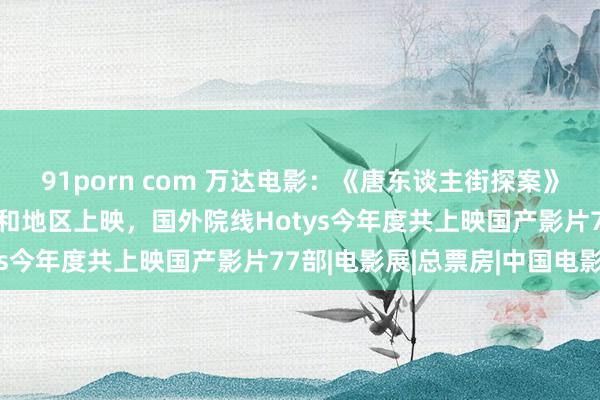 91porn com 万达电影：《唐东谈主街探案》等多部电影在15个国度和地区上映，国外院线Hotys今年度共上映国产影片77部|电影展|总票房|中国电影