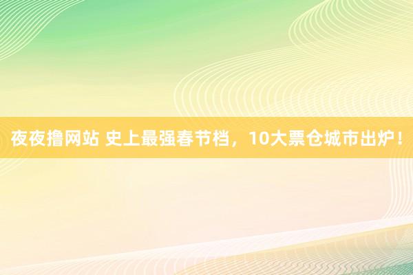 夜夜撸网站 史上最强春节档，10大票仓城市出炉！