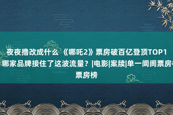 夜夜撸改成什么 《哪吒2》票房破百亿登顶TOP1，哪家品牌接住了这波流量？|电影|案牍|单一阛阓票房榜