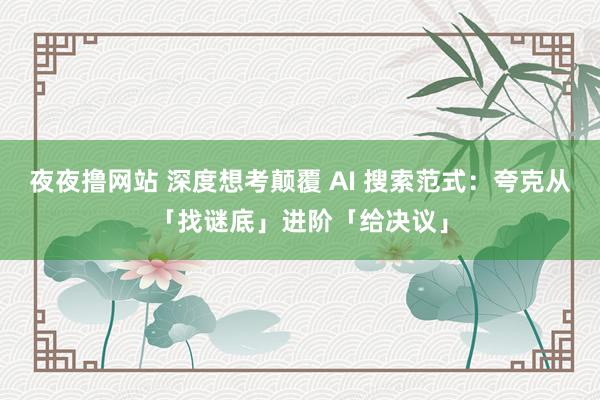 夜夜撸网站 深度想考颠覆 AI 搜索范式：夸克从「找谜底」进阶「给决议」