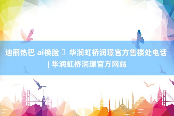 迪丽热巴 ai换脸 ◈华润虹桥润璟官方售楼处电话 | 华润虹桥润璟官方网站