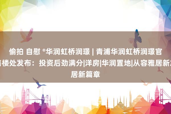 偷拍 自慰 ®华润虹桥润璟 | 青浦华润虹桥润璟官方售楼处发布：投资后劲满分|洋房|华润置地|从容雅居新篇章